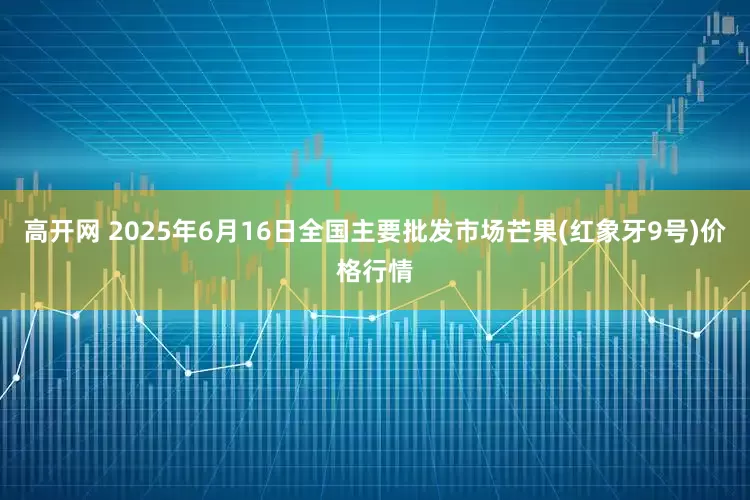 高开网 2025年6月16日全国主要批发市场芒果(红象牙9号)价格行情