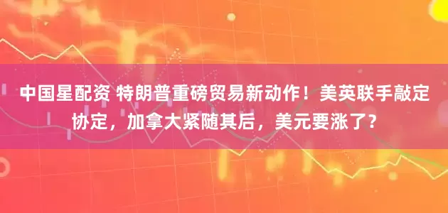 中国星配资 特朗普重磅贸易新动作！美英联手敲定协定，加拿大紧随其后，美元要涨了？
