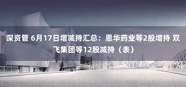 深资管 6月17日增减持汇总：恩华药业等2股增持 双飞集团等12股减持（表）