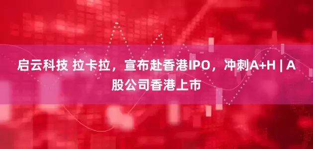 启云科技 拉卡拉，宣布赴香港IPO，冲刺A+H | A股公司香港上市
