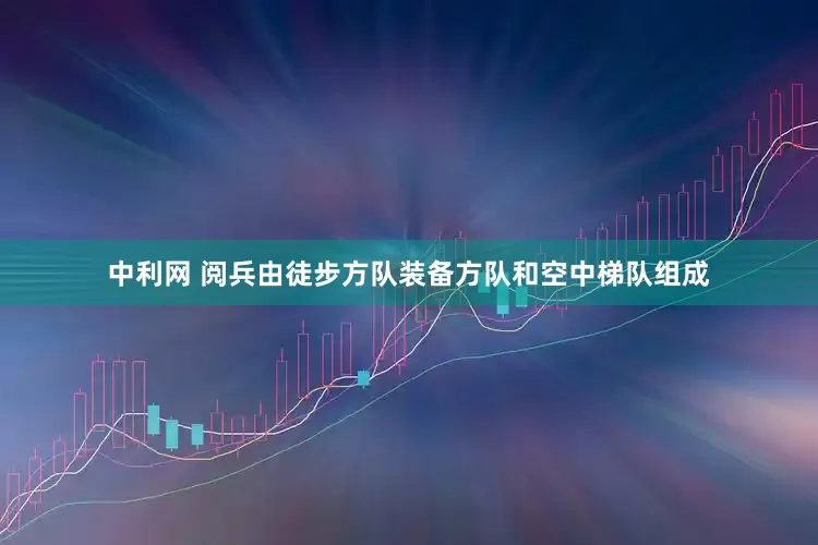 中利网 阅兵由徒步方队装备方队和空中梯队组成