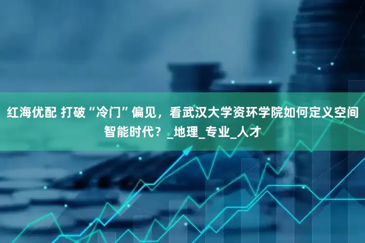 红海优配 打破“冷门”偏见，看武汉大学资环学院如何定义空间智能时代？_地理_专业_人才