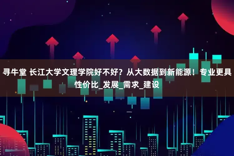 寻牛堂 长江大学文理学院好不好？从大数据到新能源！专业更具性价比_发展_需求_建设