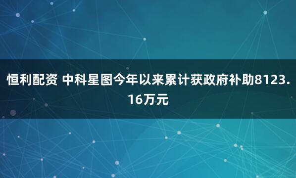 恒利配资 中科星图今年以来累计获政府补助8123.16万元
