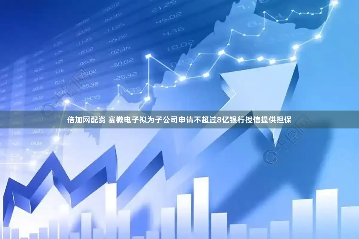 倍加网配资 赛微电子拟为子公司申请不超过8亿银行授信提供担保