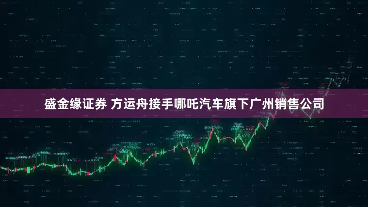 盛金缘证券 方运舟接手哪吒汽车旗下广州销售公司