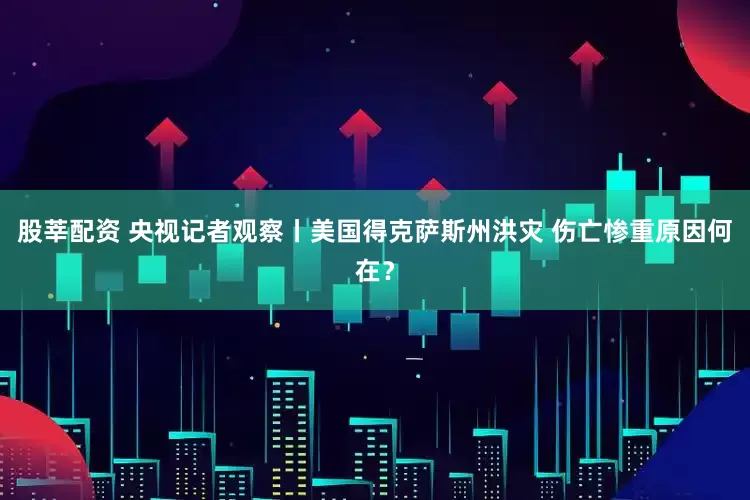 股莘配资 央视记者观察丨美国得克萨斯州洪灾 伤亡惨重原因何在？