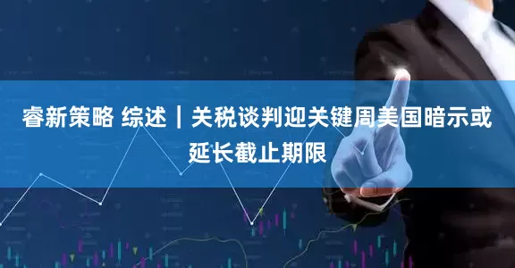 睿新策略 综述｜关税谈判迎关键周　美国暗示或延长截止期限