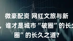 微豪配资 网红文旅与新兴产业，谁才是城市“破圈”的长久之道？