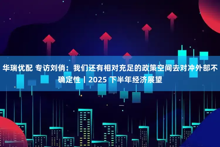 华瑞优配 专访刘俏：我们还有相对充足的政策空间去对冲外部不确定性丨2025 下半年经济展望