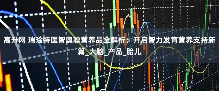 高升网 瑞琻特医智奥聪营养品全解析：开启智力发育营养支持新篇_大脑_产品_胎儿