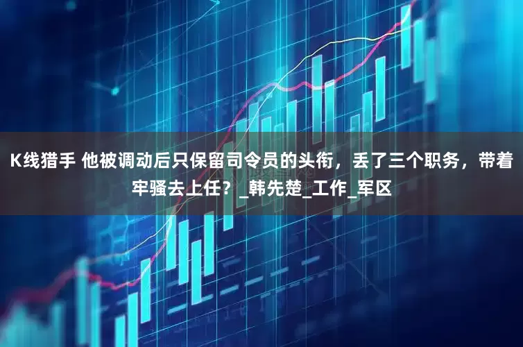 K线猎手 他被调动后只保留司令员的头衔，丢了三个职务，带着牢骚去上任？_韩先楚_工作_军区