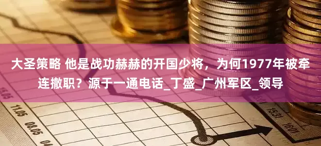 大圣策略 他是战功赫赫的开国少将，为何1977年被牵连撤职？源于一通电话_丁盛_广州军区_领导