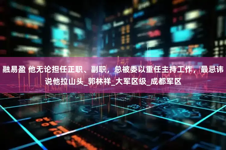 融易盈 他无论担任正职、副职，总被委以重任主持工作，最忌讳说他拉山头_郭林祥_大军区级_成都军区