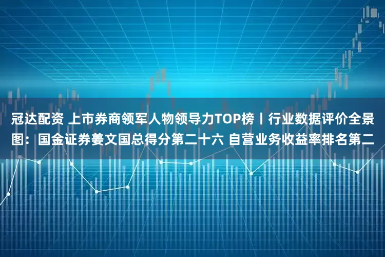 冠达配资 上市券商领军人物领导力TOP榜丨行业数据评价全景图：国金证券姜文国总得分第二十六 自营业务收益率排名第二