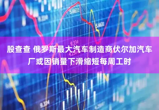股查查 俄罗斯最大汽车制造商伏尔加汽车厂或因销量下滑缩短每周工时