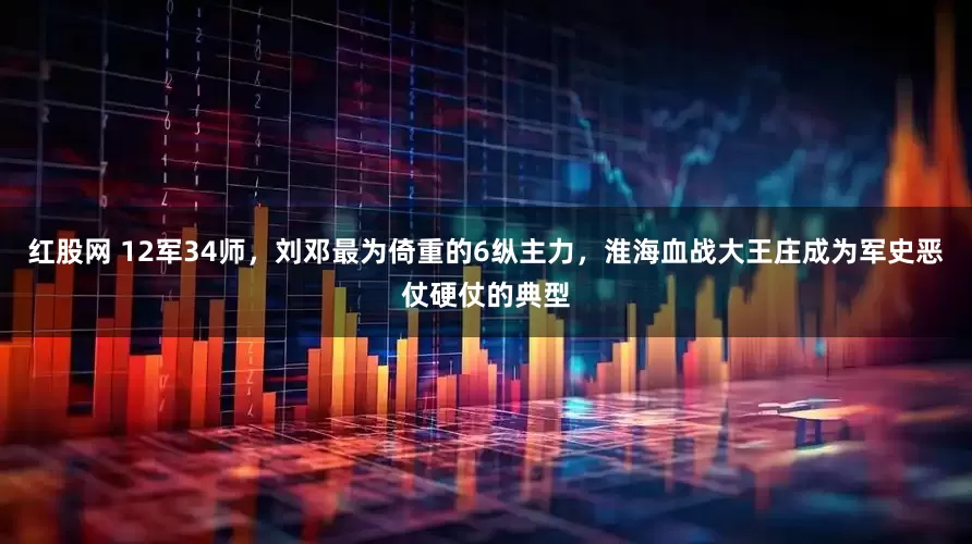 红股网 12军34师，刘邓最为倚重的6纵主力，淮海血战大王庄成为军史恶仗硬仗的典型