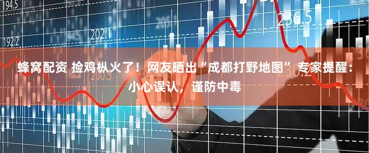蜂窝配资 捡鸡枞火了！网友晒出“成都打野地图” 专家提醒：小心误认，谨防中毒