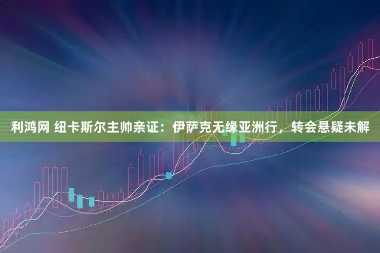 利鸿网 纽卡斯尔主帅亲证：伊萨克无缘亚洲行，转会悬疑未解