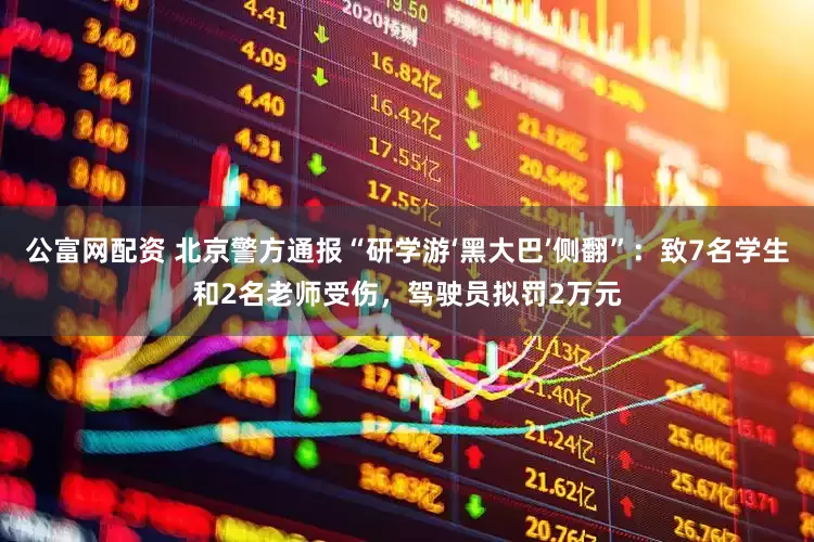 公富网配资 北京警方通报“研学游‘黑大巴’侧翻”：致7名学生和2名老师受伤，驾驶员拟罚2万元