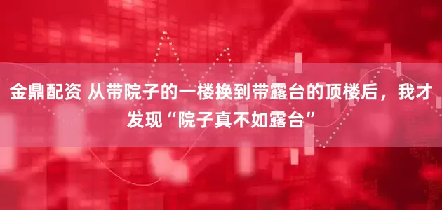 金鼎配资 从带院子的一楼换到带露台的顶楼后，我才发现“院子真不如露台”
