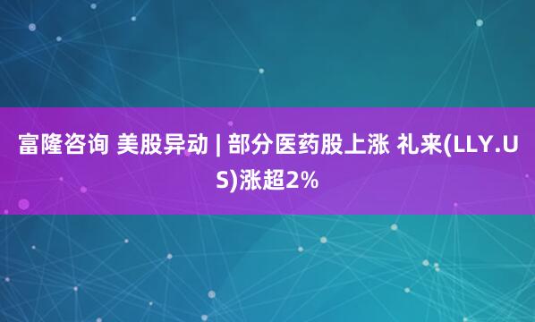 富隆咨询 美股异动 | 部分医药股上涨 礼来(LLY.US)涨超2%