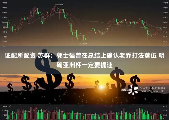 证配所配资 苏群：郭士强曾在总结上确认老乔打法落伍 明确亚洲杯一定要提速