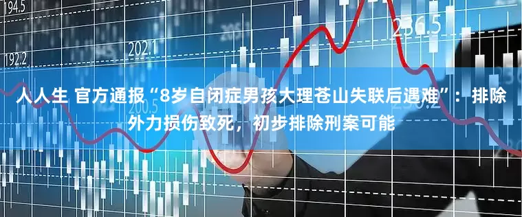 人人生 官方通报“8岁自闭症男孩大理苍山失联后遇难”：排除外力损伤致死，初步排除刑案可能