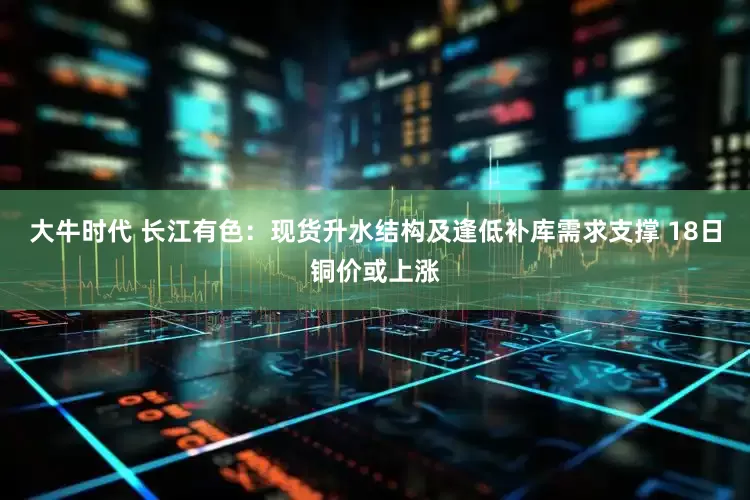 大牛时代 长江有色：现货升水结构及逢低补库需求支撑 18日铜价或上涨