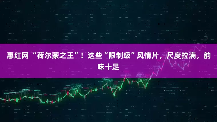 惠红网 “荷尔蒙之王”！这些“限制级”风情片，尺度拉满，韵味十足