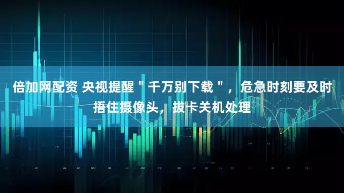 倍加网配资 央视提醒＂千万别下载＂，危急时刻要及时捂住摄像头，拔卡关机处理