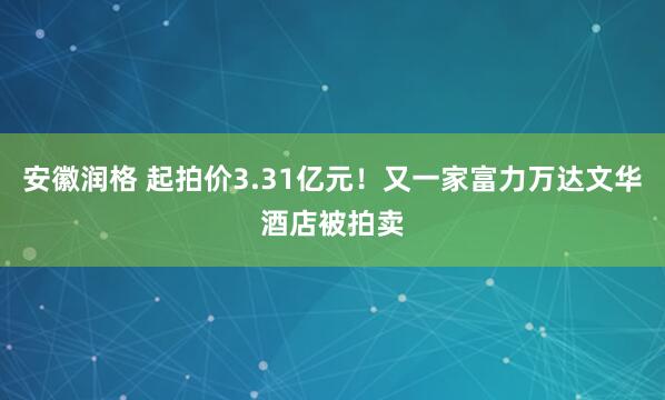安徽润格 起拍价3.31亿元!又一家富力万达文华酒店被拍卖
