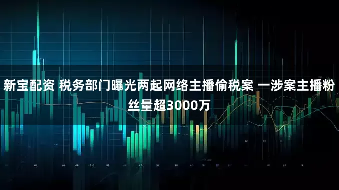 新宝配资 税务部门曝光两起网络主播偷税案 一涉案主播粉丝量超3000万