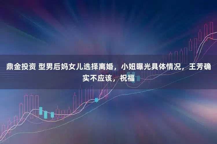 鼎金投资 型男后妈女儿选择离婚，小妞曝光具体情况，王芳确实不应该，祝福