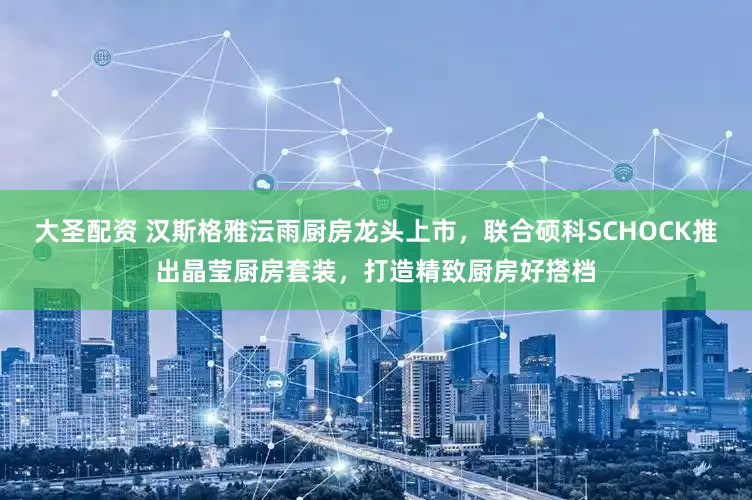 大圣配资 汉斯格雅沄雨厨房龙头上市，联合硕科SCHOCK推出晶莹厨房套装，打造精致厨房好搭档