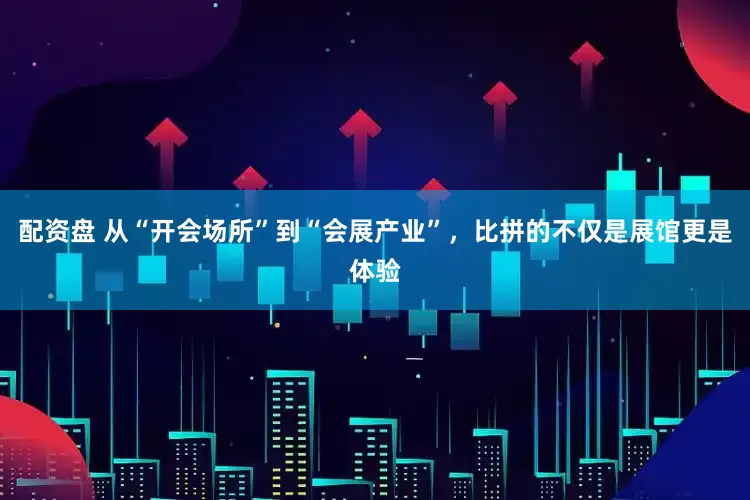 配资盘 从“开会场所”到“会展产业”，比拼的不仅是展馆更是体验